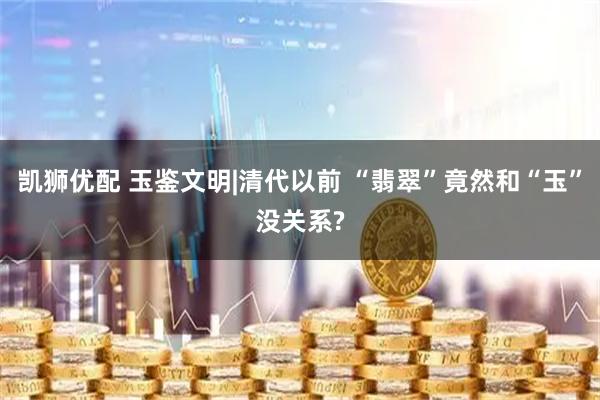 凯狮优配 玉鉴文明|清代以前 “翡翠”竟然和“玉”没关系?