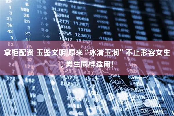 拿柜配资 玉鉴文明|原来“冰清玉润”不止形容女生, 男生同样适用!