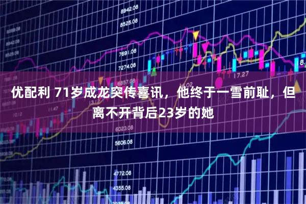 优配利 71岁成龙突传喜讯，他终于一雪前耻，但离不开背后23岁的她