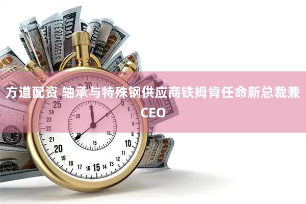 方道配资 轴承与特殊钢供应商铁姆肯任命新总裁兼CEO