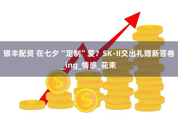 银丰配资 在七夕“定制”爱？SK-II交出礼赠新答卷_ing_情感_花束