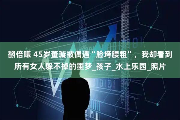 翻倍赚 45岁董璇被偶遇“脸垮腰粗”，我却看到所有女人躲不掉的噩梦_孩子_水上乐园_照片