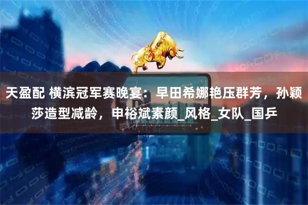 天盈配 横滨冠军赛晚宴:早田希娜艳压群芳,孙颖莎造型减龄,申裕斌素颜_风格_女队_国乒