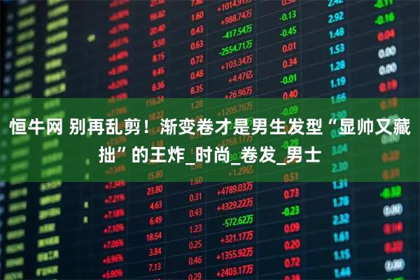 恒牛网 别再乱剪！渐变卷才是男生发型“显帅又藏拙”的王炸_时尚_卷发_男士