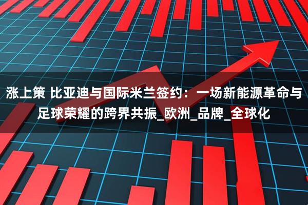 涨上策 比亚迪与国际米兰签约：一场新能源革命与足球荣耀的跨界共振_欧洲_品牌_全球化