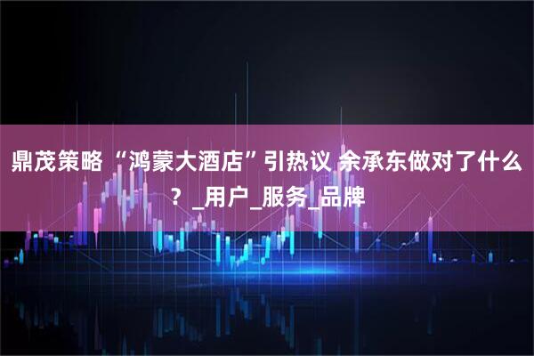 鼎茂策略 “鸿蒙大酒店”引热议 余承东做对了什么?_用户_服务_品牌