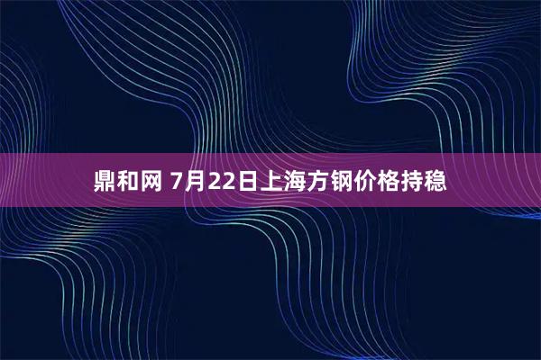 鼎和网 7月22日上海方钢价格持稳