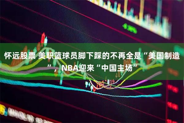 怀远股票 美职篮球员脚下踩的不再全是“美国制造”，NBA迎来“中国主场”