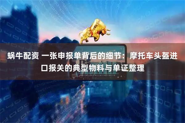 蜗牛配资 一张申报单背后的细节：摩托车头盔进口报关的典型物料与单证整理