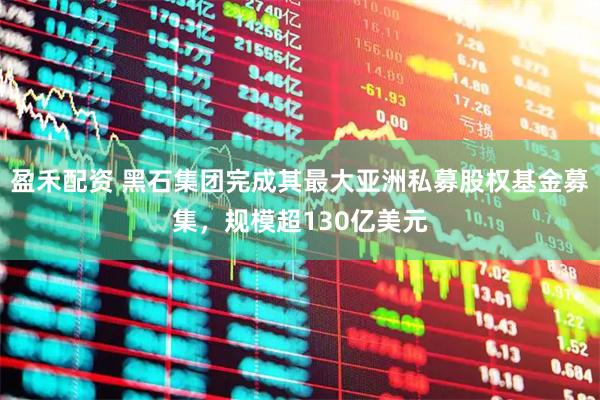 盈禾配资 黑石集团完成其最大亚洲私募股权基金募集,规模超130亿美元