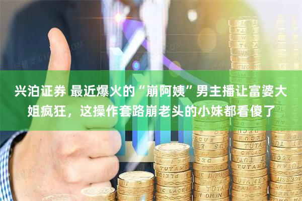 兴泊证券 最近爆火的“崩阿姨”男主播让富婆大姐疯狂，这操作套路崩老头的小妹都看傻了