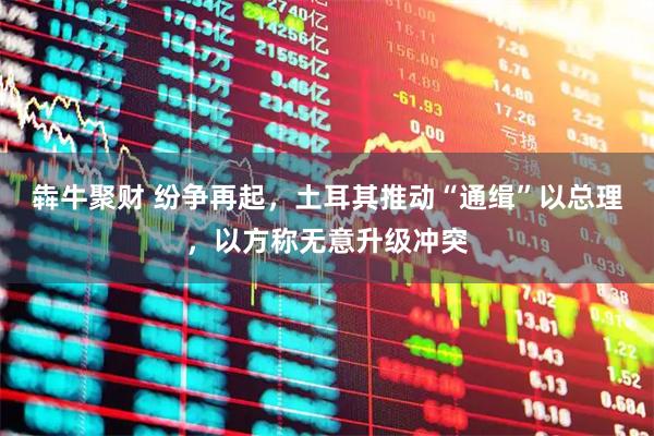 犇牛聚财 纷争再起，土耳其推动“通缉”以总理，以方称无意升级冲突
