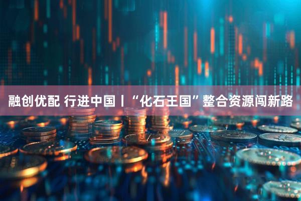 融创优配 行进中国丨“化石王国”整合资源闯新路