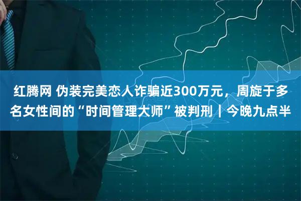 红腾网 伪装完美恋人诈骗近300万元，周旋于多名女性间的“时间管理大师”被判刑｜今晚九点半