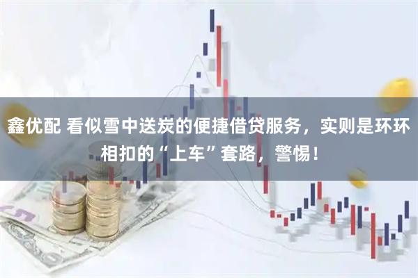 鑫优配 看似雪中送炭的便捷借贷服务，实则是环环相扣的“上车”套路，警惕！