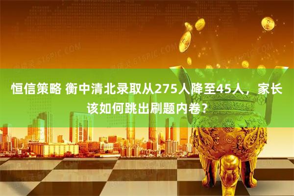 恒信策略 衡中清北录取从275人降至45人，家长该如何跳出刷题内卷？