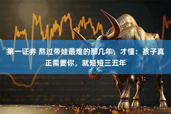 第一证券 熬过带娃最难的那几年,才懂:孩子真正需要你,就短短三五年