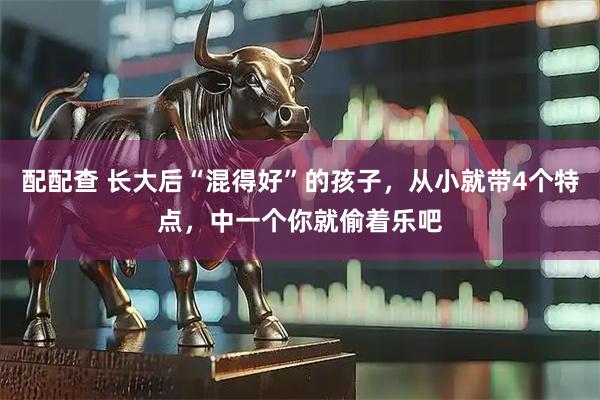配配查 长大后“混得好”的孩子，从小就带4个特点，中一个你就偷着乐吧